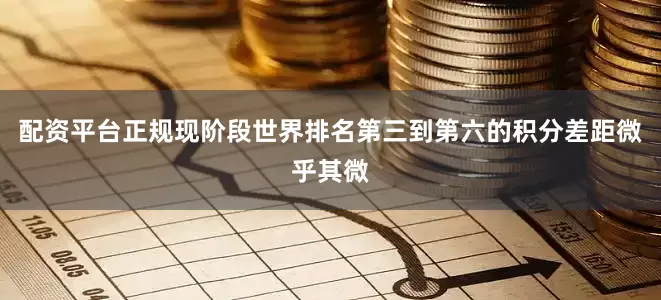 配资平台正规现阶段世界排名第三到第六的积分差距微乎其微