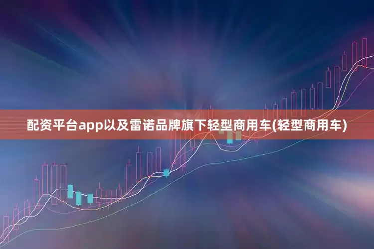 配资平台app以及雷诺品牌旗下轻型商用车(轻型商用车)