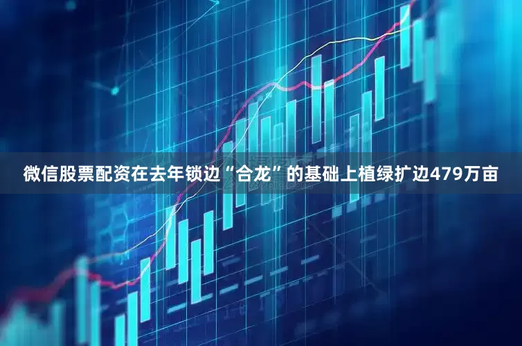 微信股票配资在去年锁边“合龙”的基础上植绿扩边479万亩
