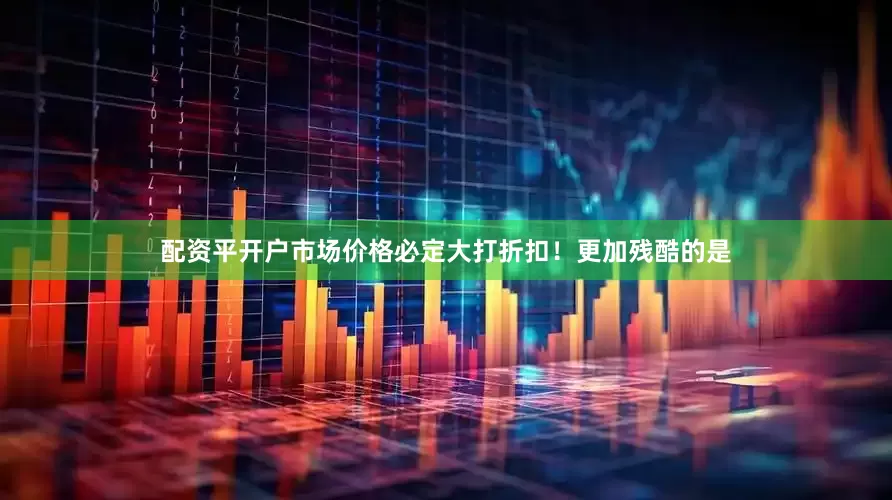 配资平开户市场价格必定大打折扣！更加残酷的是