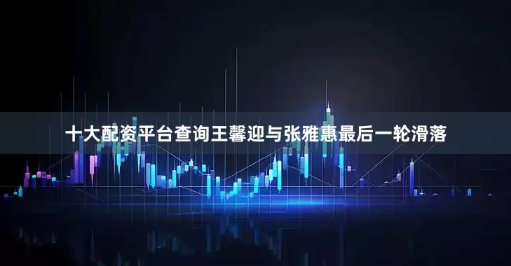 十大配资平台查询　　王馨迎与张雅惠最后一轮滑落