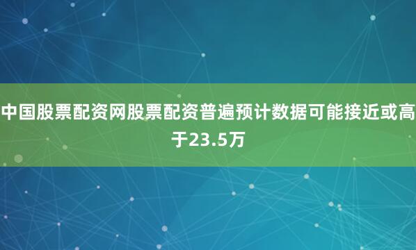 中国股票配资网股票配资普遍预计数据可能接近或高于23.5万