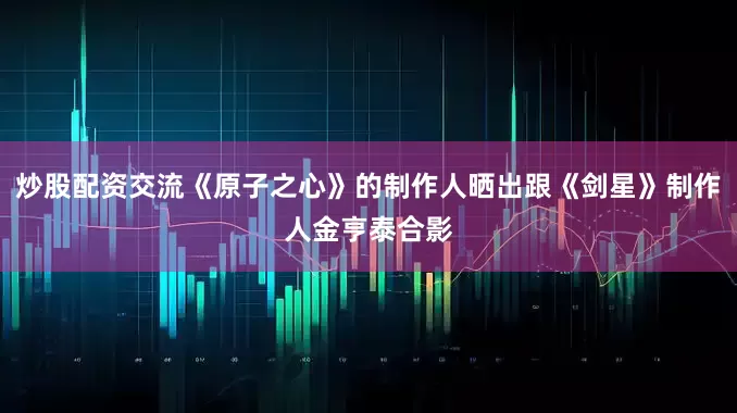 炒股配资交流《原子之心》的制作人晒出跟《剑星》制作人金亨泰合影