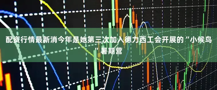 配资行情最新消今年是她第三次加入德力西工会开展的“小候鸟”暑期营