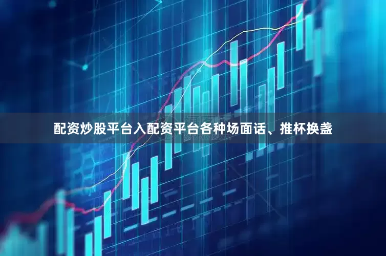 配资炒股平台入配资平台各种场面话、推杯换盏