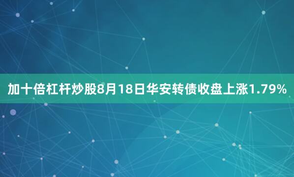 加十倍杠杆炒股8月18日华安转债收盘上涨1.79%