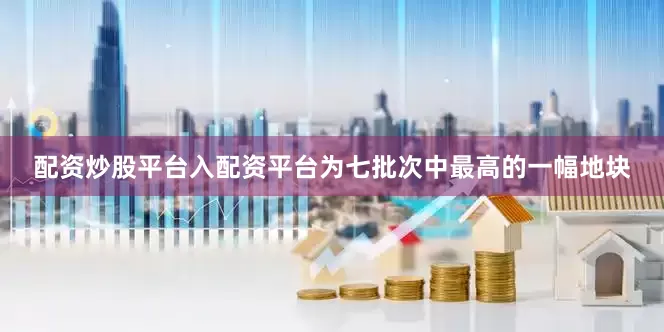 配资炒股平台入配资平台为七批次中最高的一幅地块