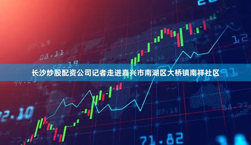 长沙炒股配资公司记者走进嘉兴市南湖区大桥镇南祥社区